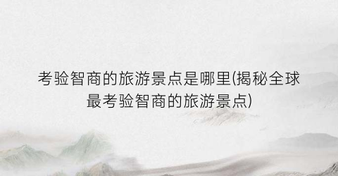 考验智商的旅游景点是哪里(揭秘全球最考验智商的旅游景点)