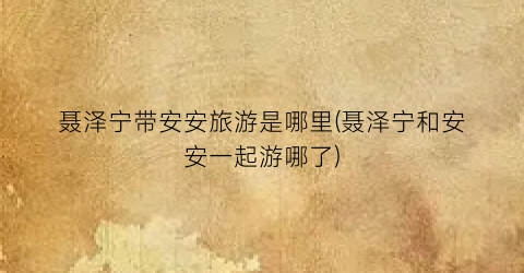 聂泽宁带安安旅游是哪里(聂泽宁和安安一起游哪了)