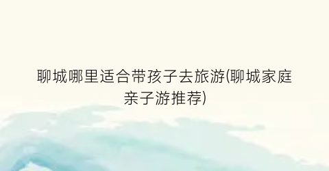 聊城哪里适合带孩子去旅游(聊城家庭亲子游推荐)