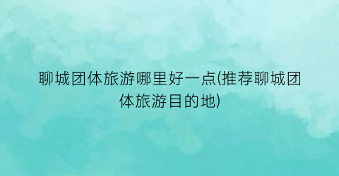 聊城团体旅游哪里好一点(推荐聊城团体旅游目的地)