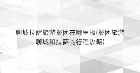 聊城拉萨旅游报团在哪里报(报团旅游聊城和拉萨的行程攻略)