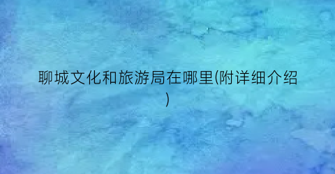 聊城文化和旅游局在哪里(附详细介绍)