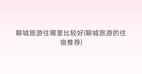 聊城旅游住哪里比较好(聊城旅游的住宿推荐)