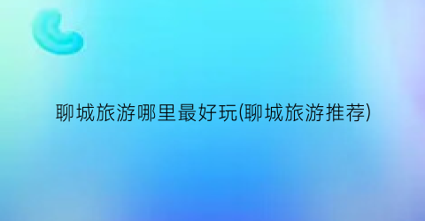 聊城旅游哪里最好玩(聊城旅游推荐)