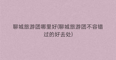 聊城旅游团哪里好(聊城旅游团不容错过的好去处)