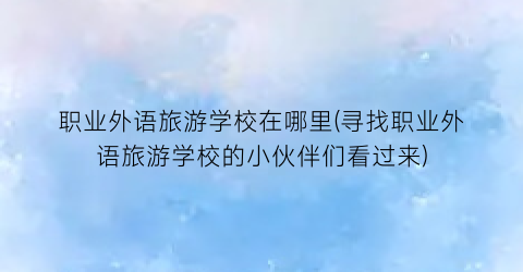 职业外语旅游学校在哪里(寻找职业外语旅游学校的小伙伴们看过来)