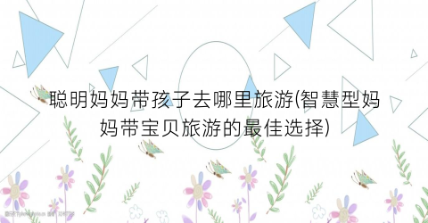 聪明妈妈带孩子去哪里旅游(智慧型妈妈带宝贝旅游的最佳选择)