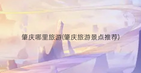 肇庆哪里旅游(肇庆旅游景点推荐)