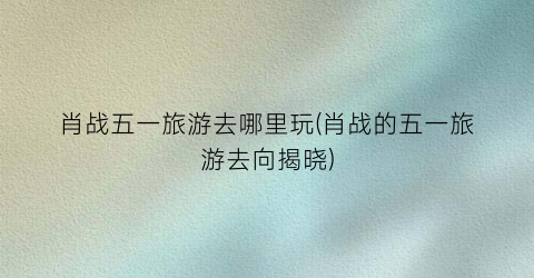 肖战五一旅游去哪里玩(肖战的五一旅游去向揭晓)
