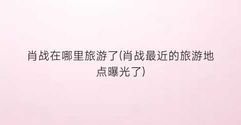 肖战在哪里旅游了(肖战最近的旅游地点曝光了)