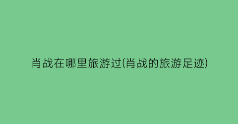 肖战在哪里旅游过(肖战的旅游足迹)