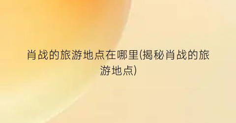 肖战的旅游地点在哪里(揭秘肖战的旅游地点)
