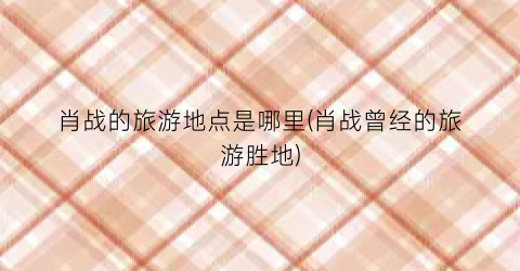 肖战的旅游地点是哪里(肖战曾经的旅游胜地)