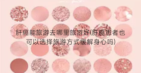 肝癌能旅游去哪里旅游好(肝癌患者也可以选择旅游方式缓解身心吗)