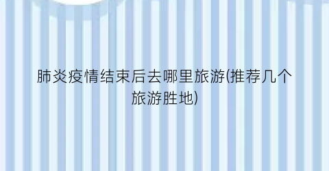 肺炎疫情结束后去哪里旅游(推荐几个旅游胜地)