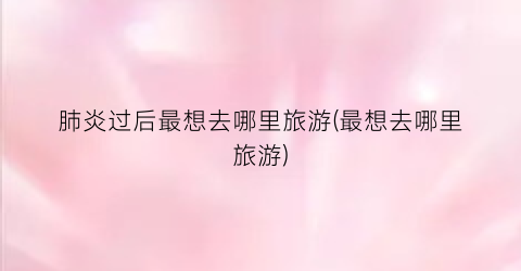 肺炎过后最想去哪里旅游(最想去哪里旅游)