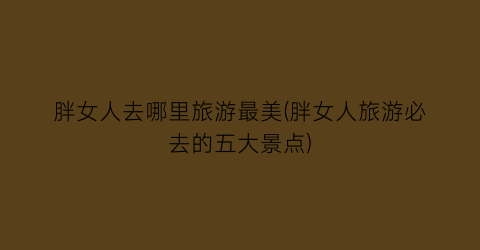 胖女人去哪里旅游最美(胖女人旅游必去的五大景点)