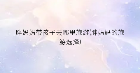 胖妈妈带孩子去哪里旅游(胖妈妈的旅游选择)