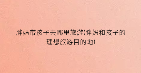 胖妈带孩子去哪里旅游(胖妈和孩子的理想旅游目的地)