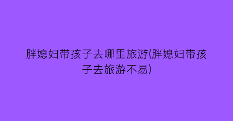 胖媳妇带孩子去哪里旅游(胖媳妇带孩子去旅游不易)