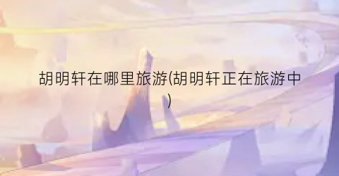胡明轩在哪里旅游(胡明轩正在旅游中)