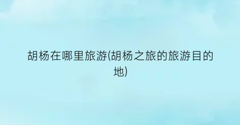胡杨在哪里旅游(胡杨之旅的旅游目的地)