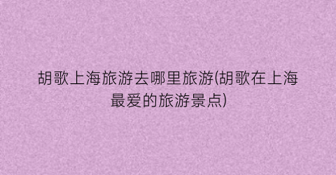 胡歌上海旅游去哪里旅游(胡歌在上海最爱的旅游景点)