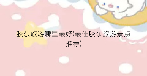 胶东旅游哪里最好(最佳胶东旅游景点推荐)