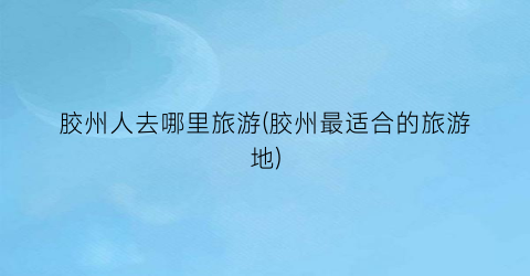 胶州人去哪里旅游(胶州最适合的旅游地)