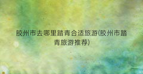 胶州市去哪里踏青合适旅游(胶州市踏青旅游推荐)
