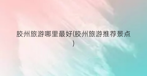 胶州旅游哪里最好(胶州旅游推荐景点)