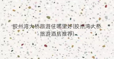 胶州湾大桥旅游住哪里好(胶州湾大桥旅游酒店推荐)