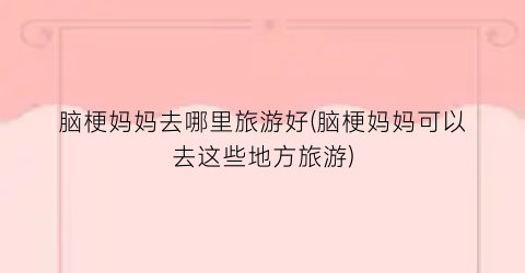脑梗妈妈去哪里旅游好(脑梗妈妈可以去这些地方旅游)