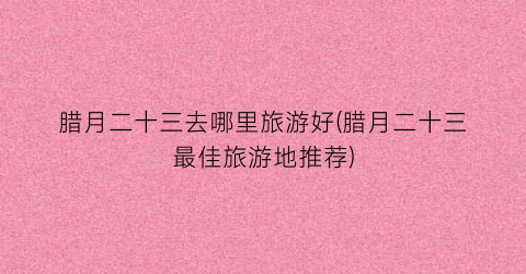 腊月二十三去哪里旅游好(腊月二十三最佳旅游地推荐)
