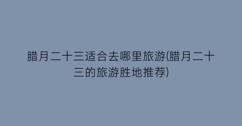 腊月二十三适合去哪里旅游(腊月二十三的旅游胜地推荐)