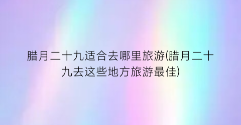 腊月二十九适合去哪里旅游(腊月二十九去这些地方旅游最佳)
