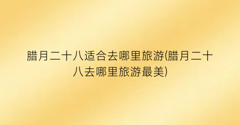 腊月二十八适合去哪里旅游(腊月二十八去哪里旅游最美)