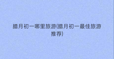 腊月初一哪里旅游(腊月初一最佳旅游推荐)