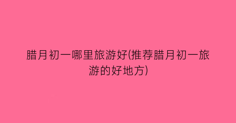 腊月初一哪里旅游好(推荐腊月初一旅游的好地方)