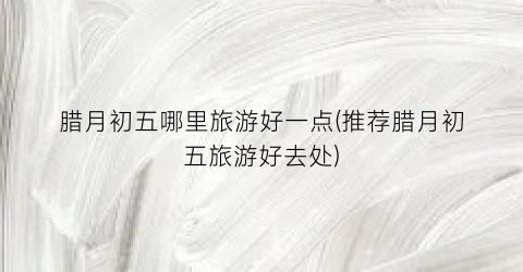 腊月初五哪里旅游好一点(推荐腊月初五旅游好去处)