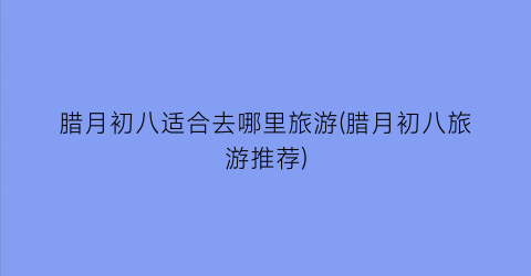 腊月初八适合去哪里旅游(腊月初八旅游推荐)
