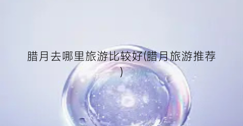 腊月去哪里旅游比较好(腊月旅游推荐)