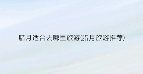 腊月适合去哪里旅游(腊月旅游推荐)