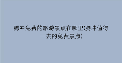 腾冲免费的旅游景点在哪里(腾冲值得一去的免费景点)