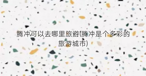 腾冲可以去哪里旅游(腾冲是个多彩的旅游城市)