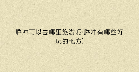腾冲可以去哪里旅游呢(腾冲有哪些好玩的地方)