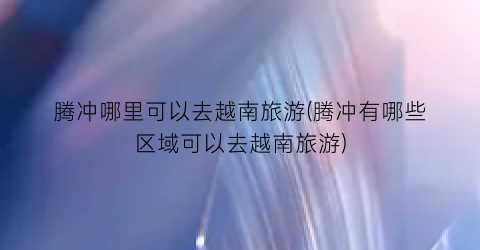 腾冲哪里可以去越南旅游(腾冲有哪些区域可以去越南旅游)