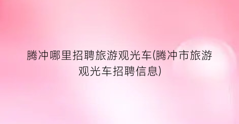 腾冲哪里招聘旅游观光车(腾冲市旅游观光车招聘信息)