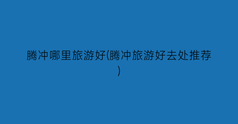 腾冲哪里旅游好(腾冲旅游好去处推荐)