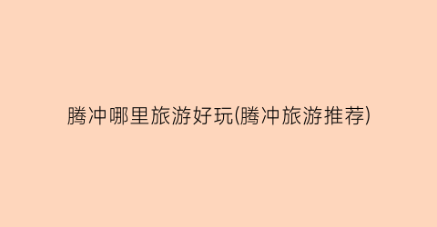 腾冲哪里旅游好玩(腾冲旅游推荐)